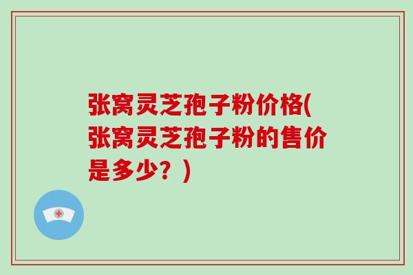 张窝灵芝孢子粉价格(张窝灵芝孢子粉的售价是多少？)