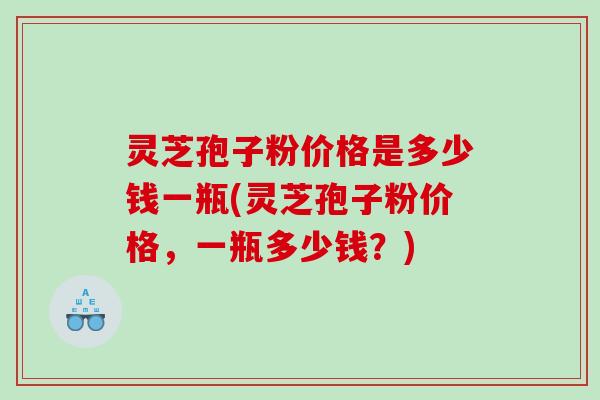 灵芝孢子粉价格是多少钱一瓶(灵芝孢子粉价格，一瓶多少钱？)