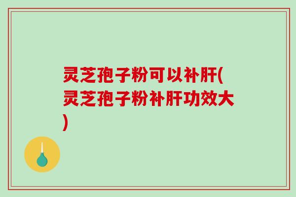 灵芝孢子粉可以补肝(灵芝孢子粉补肝功效大)
