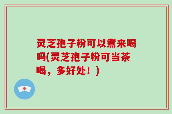 灵芝孢子粉可以煮来喝吗(灵芝孢子粉可当茶喝，多好处！)