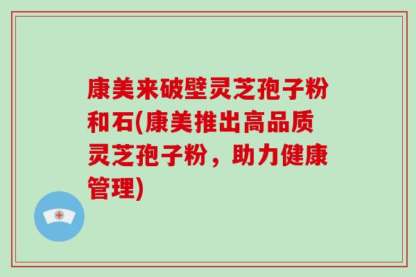康美来破壁灵芝孢子粉和石(康美推出高品质灵芝孢子粉，助力健康管理)