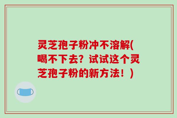 灵芝孢子粉冲不溶解(喝不下去？试试这个灵芝孢子粉的新方法！)