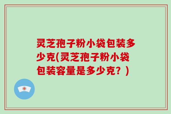 灵芝孢子粉小袋包装多少克(灵芝孢子粉小袋包装容量是多少克？)