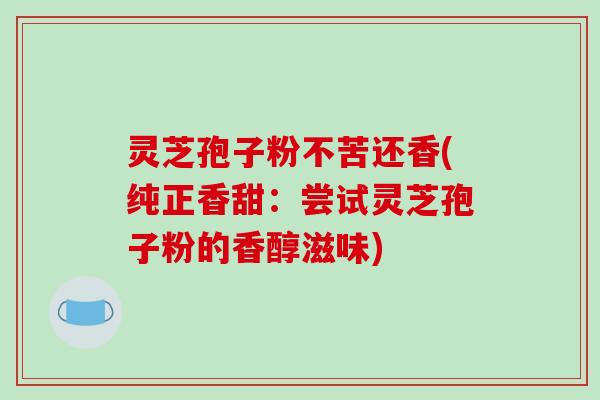 灵芝孢子粉不苦还香(纯正香甜：尝试灵芝孢子粉的香醇滋味)