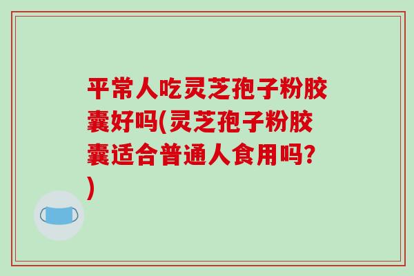平常人吃灵芝孢子粉胶囊好吗(灵芝孢子粉胶囊适合普通人食用吗？)
