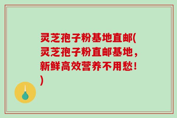 灵芝孢子粉基地直邮(灵芝孢子粉直邮基地，新鲜高效营养不用愁！)