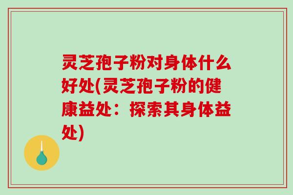 灵芝孢子粉对身体什么好处(灵芝孢子粉的健康益处：探索其身体益处)
