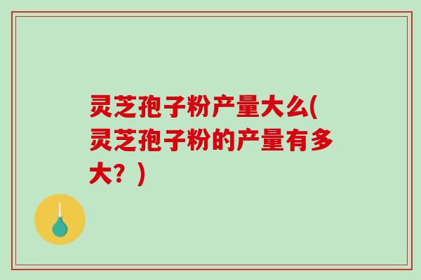 灵芝孢子粉产量大么(灵芝孢子粉的产量有多大?) 灵芝孢子粉产量大么(灵芝孢子粉的产量有多大?)