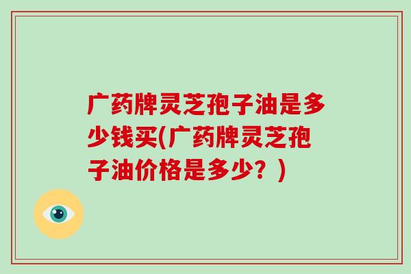 广药牌灵芝孢子油是多少钱买(广药牌灵芝孢子油价格是多少？)