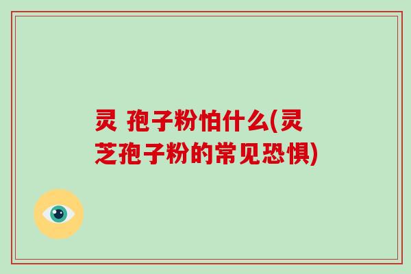 灵 孢子粉怕什么(灵芝孢子粉的常见恐惧)