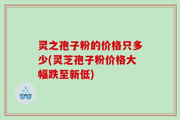 灵之孢子粉的价格只多少(灵芝孢子粉价格大幅跌至新低) 灵之孢子粉的价格只多少(灵芝孢子粉价格大幅跌至新低)
