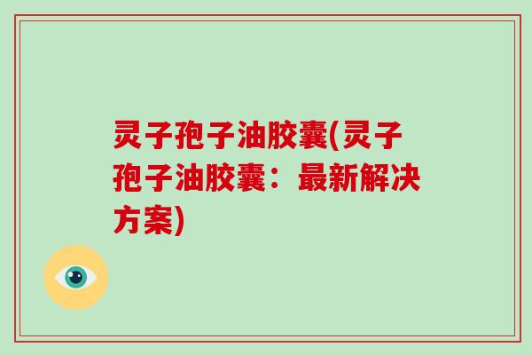 灵子孢子油胶囊(灵子孢子油胶囊:新解决方案) 灵子孢子油胶囊(灵子孢子油胶囊:新解决方案)