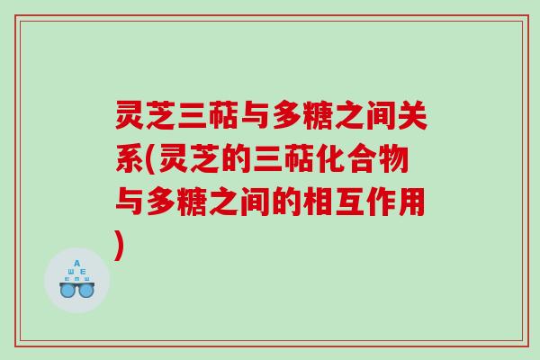 灵芝三萜与多糖之间关系(灵芝的三萜化合物与多糖之间的相互作用) 灵芝三萜与多糖之间关系(灵芝的三萜化合物与多糖之间的相互作用)
