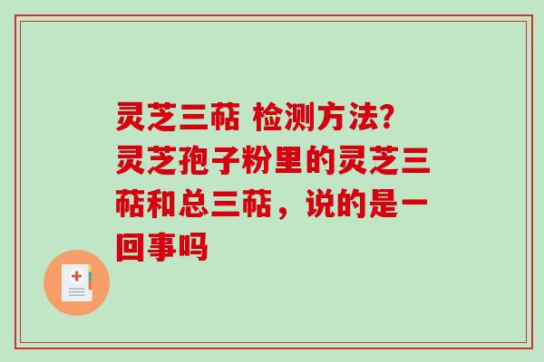 灵芝三萜 检测方法？灵芝孢子粉里的灵芝三萜和总三萜，说的是一回事吗