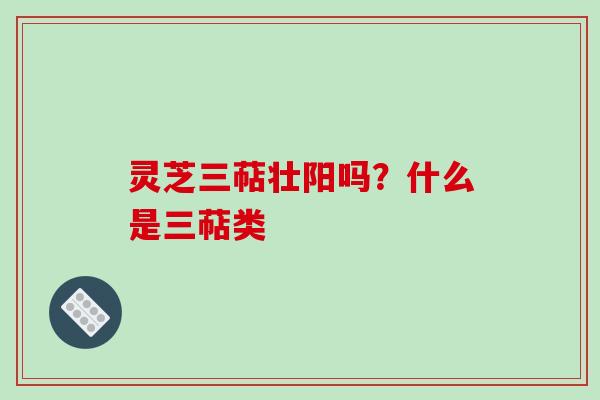 灵芝三萜壮阳吗？什么是三萜类