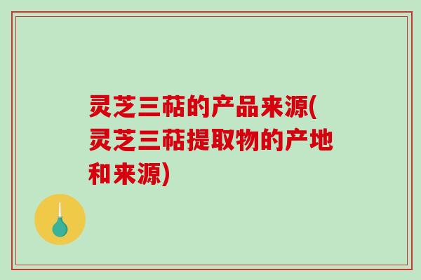 灵芝三萜的产品来源(灵芝三萜提取物的产地和来源)