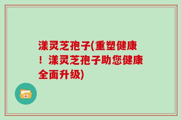 漾灵芝孢子(重塑健康！漾灵芝孢子助您健康全面升级)