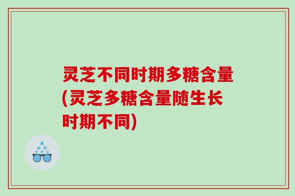 灵芝不同时期多糖含量(灵芝多糖含量随生长时期不同) 灵芝不同时期多糖含量(灵芝多糖含量随生长时期不同)
