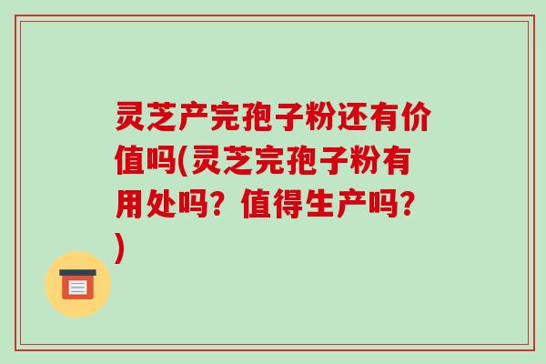 灵芝产完孢子粉还有价值吗(灵芝完孢子粉有用处吗？值得生产吗？)