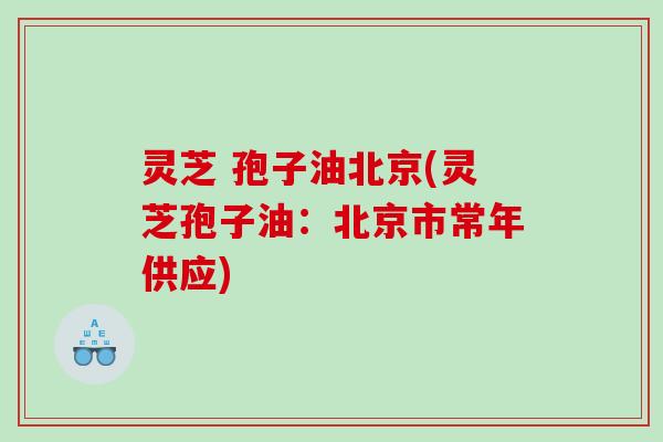 灵芝 孢子油北京(灵芝孢子油：北京市常年供应)