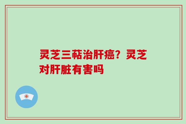 灵芝三萜治肝癌？灵芝对肝脏有害吗