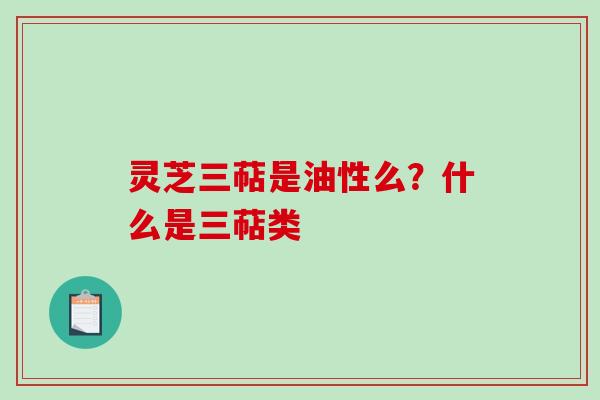 灵芝三萜是油性么？什么是三萜类