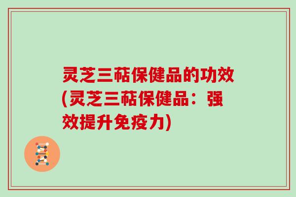 灵芝三萜保健品的功效(灵芝三萜保健品：强效提升免疫力)