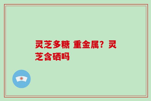 灵芝多糖 重金属？灵芝含硒吗
