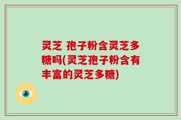 灵芝 孢子粉含灵芝多糖吗(灵芝孢子粉含有丰富的灵芝多糖)