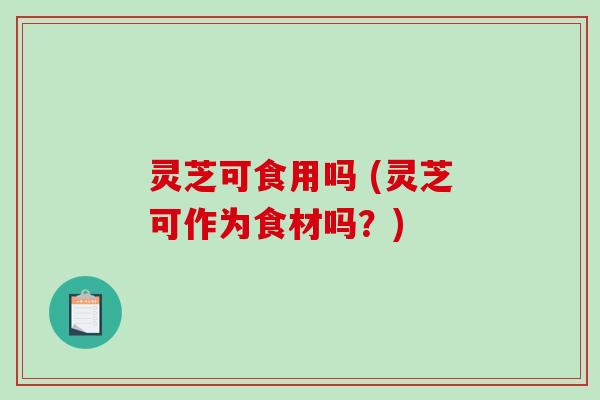灵芝可食用吗 (灵芝可作为食材吗？)