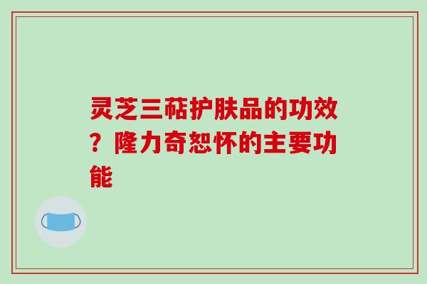 灵芝三萜护肤品的功效？隆力奇恕怀的主要功能