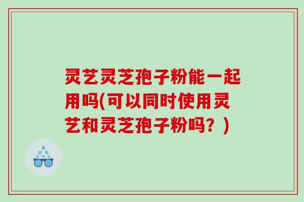 灵艺灵芝孢子粉能一起用吗(可以同时使用灵艺和灵芝孢子粉吗？)