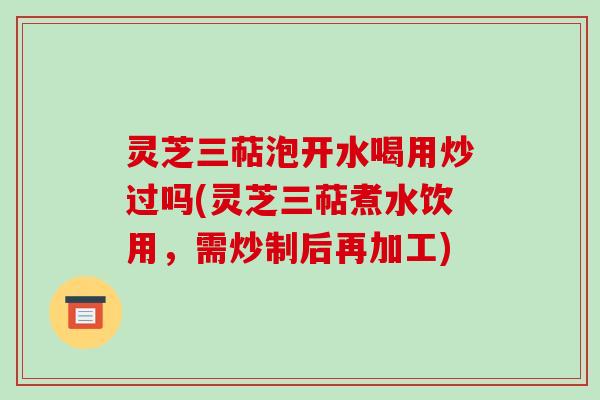 灵芝三萜泡开水喝用炒过吗(灵芝三萜煮水饮用，需炒制后再加工)