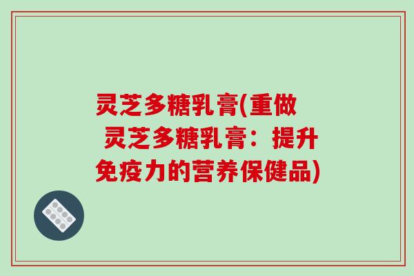 灵芝多糖乳膏(重做 灵芝多糖乳膏:提升免疫力的营养保健品) 灵芝多糖乳膏(重做 灵芝多糖乳膏:提升免疫力的营养保健品)