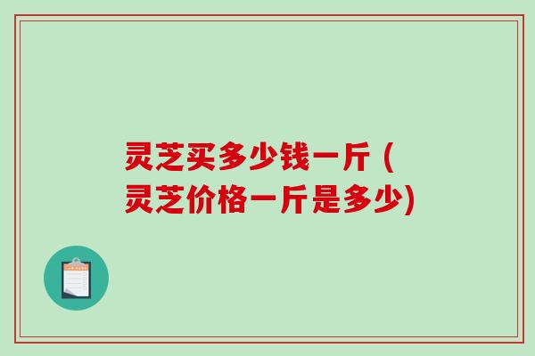 灵芝买多少钱一斤 (灵芝价格一斤是多少)