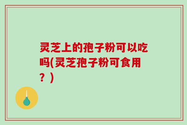 灵芝上的孢子粉可以吃吗(灵芝孢子粉可食用?) 灵芝上的孢子粉可以吃吗(灵芝孢子粉可食用?)