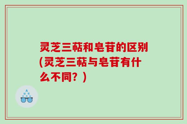 灵芝三萜和皂苷的区别(灵芝三萜与皂苷有什么不同？)