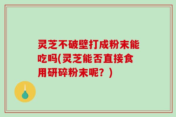 灵芝不破壁打成粉末能吃吗(灵芝能否直接食用研碎粉末呢？)