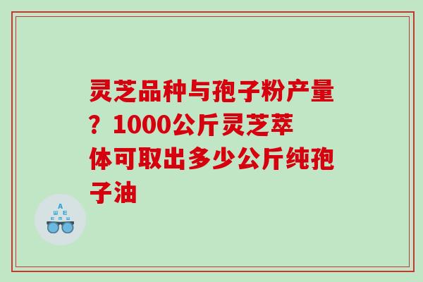 灵芝品种与孢子粉产量？1000公斤灵芝萃体可取出多少公斤纯孢子油