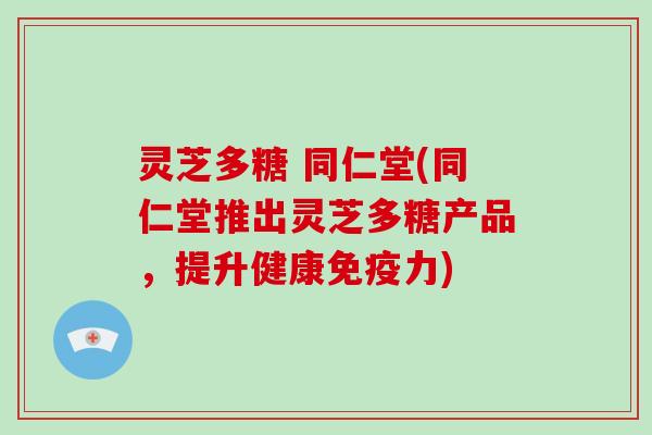 灵芝多糖 同仁堂(同仁堂推出灵芝多糖产品，提升健康免疫力)