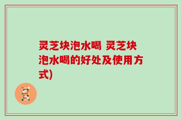 灵芝块泡水喝 灵芝块泡水喝的好处及使用方式)