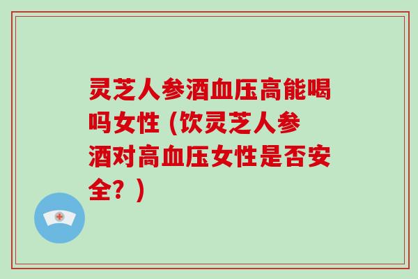 灵芝人参酒血压高能喝吗女性 (饮灵芝人参酒对高血压女性是否安全？)