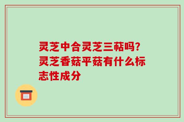 灵芝中合灵芝三萜吗？灵芝香菇平菇有什么标志性成分