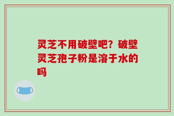 灵芝不用破壁吧？破壁灵芝孢子粉是溶于水的吗