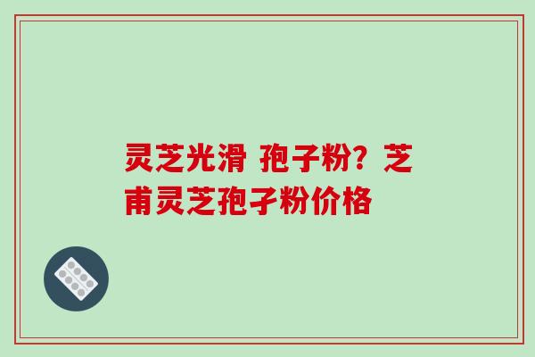 灵芝光滑 孢子粉？芝甫灵芝孢孑粉价格