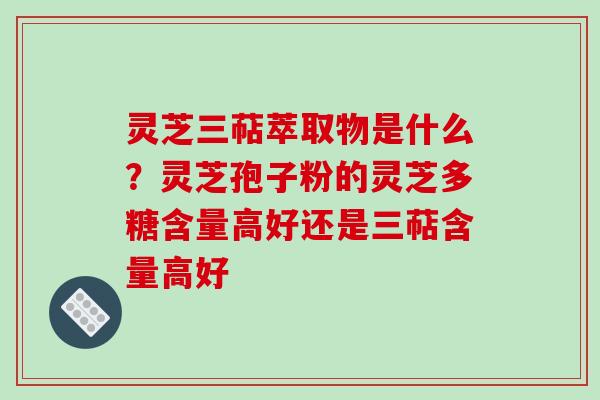 灵芝三萜萃取物是什么？灵芝孢子粉的灵芝多糖含量高好还是三萜含量高好