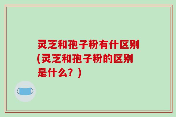 灵芝和孢子粉有什区别(灵芝和孢子粉的区别是什么？)