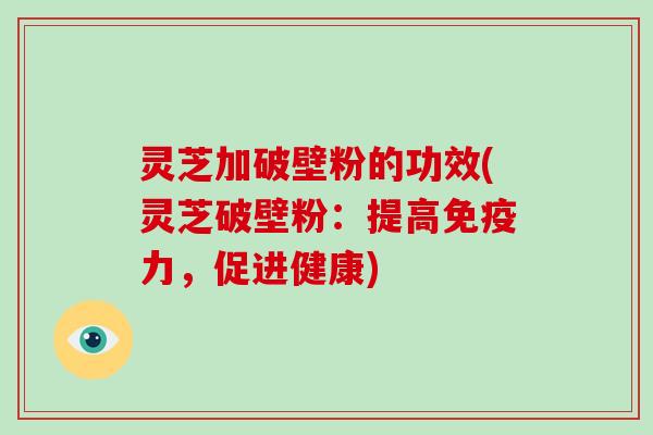 灵芝加破壁粉的功效(灵芝破壁粉：提高免疫力，促进健康)
