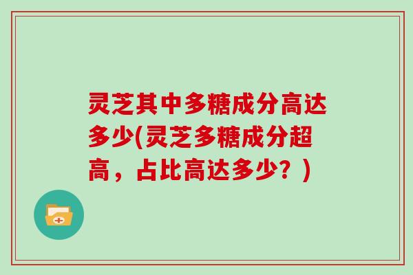 灵芝其中多糖成分高达多少(灵芝多糖成分超高，占比高达多少？)