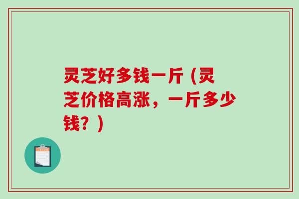 灵芝好多钱一斤 (灵芝价格高涨，一斤多少钱？)
